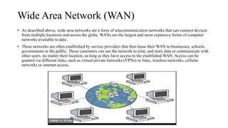 Wide Area Network (WAN)
• As described above, wide area networks are a form of telecommunication networks that can connect devices
from multiple locations and across the globe. WANs are the largest and most expansive forms of computer
networks available to date.
• These networks are often established by service providers that then lease their WAN to businesses, schools,
governments or the public. These customers can use the network to relay and store data or communicate with
other users, no matter their location, as long as they have access to the established WAN. Access can be
granted via different links, such as virtual private networks (VPNs) or lines, wireless networks, cellular
networks or internet access.
 