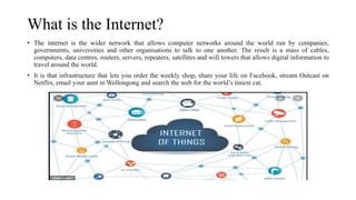 What is the Internet?
• The internet is the wider network that allows computer networks around the world run by companies,
governments, universities and other organisations to talk to one another. The result is a mass of cables,
computers, data centres, routers, servers, repeaters, satellites and wifi towers that allows digital information to
travel around the world.
• It is that infrastructure that lets you order the weekly shop, share your life on Facebook, stream Outcast on
Netflix, email your aunt in Wollongong and search the web for the world’s tiniest cat.
 