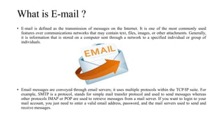 What is E-mail ?
• E-mail is defined as the transmission of messages on the Internet. It is one of the most commonly used
features over communications networks that may contain text, files, images, or other attachments. Generally,
it is information that is stored on a computer sent through a network to a specified individual or group of
individuals.
• Email messages are conveyed through email servers; it uses multiple protocols within the TCP/IP suite. For
example, SMTP is a protocol, stands for simple mail transfer protocol and used to send messages whereas
other protocols IMAP or POP are used to retrieve messages from a mail server. If you want to login to your
mail account, you just need to enter a valid email address, password, and the mail servers used to send and
receive messages.
 