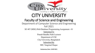 CITY UNIVERSITY
Faculty of Science and Engineering
Department of Computer Science and Engineering
Fall 2021
SE 407 (MSE):Web Database Programming Assignment - 01
Submitted To
Pranab Bandhu Nath Lecturer
Department of CSE
City University, Bangladesh
Submitted By
MD. Tangimul Haque
Submission Date: 18/05/2021
 