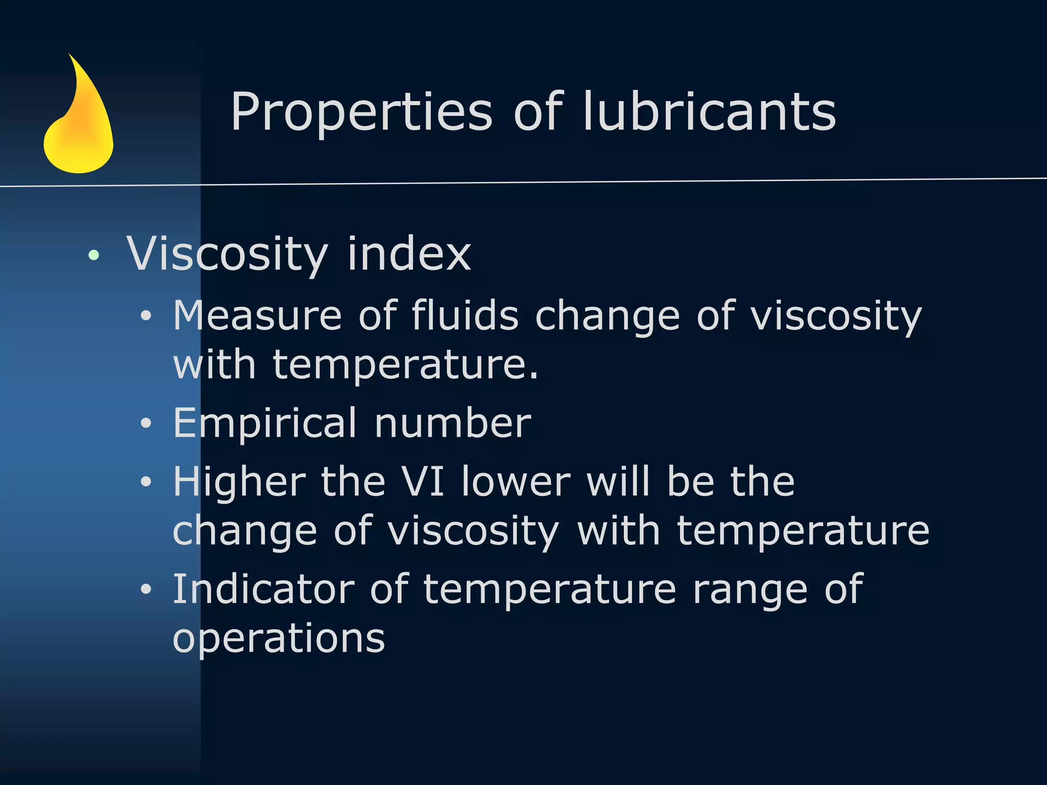 Properties of lubricants
• Viscosity index
• Measure of fluids change of viscosity
with temperature.
• Empirical number
• Higher the VI lower will be the
change of viscosity with temperature
• Indicator of temperature range of
operations
 
