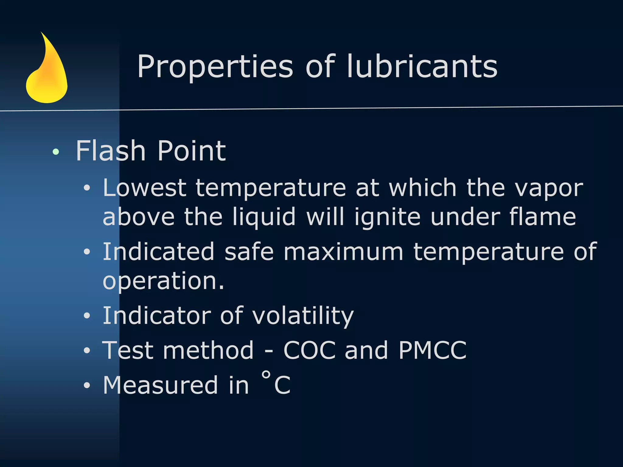 Properties of lubricants
• Flash Point
• Lowest temperature at which the vapor
above the liquid will ignite under flame
• Indicated safe maximum temperature of
operation.
• Indicator of volatility
• Test method - COC and PMCC
• Measured in ˚C
 