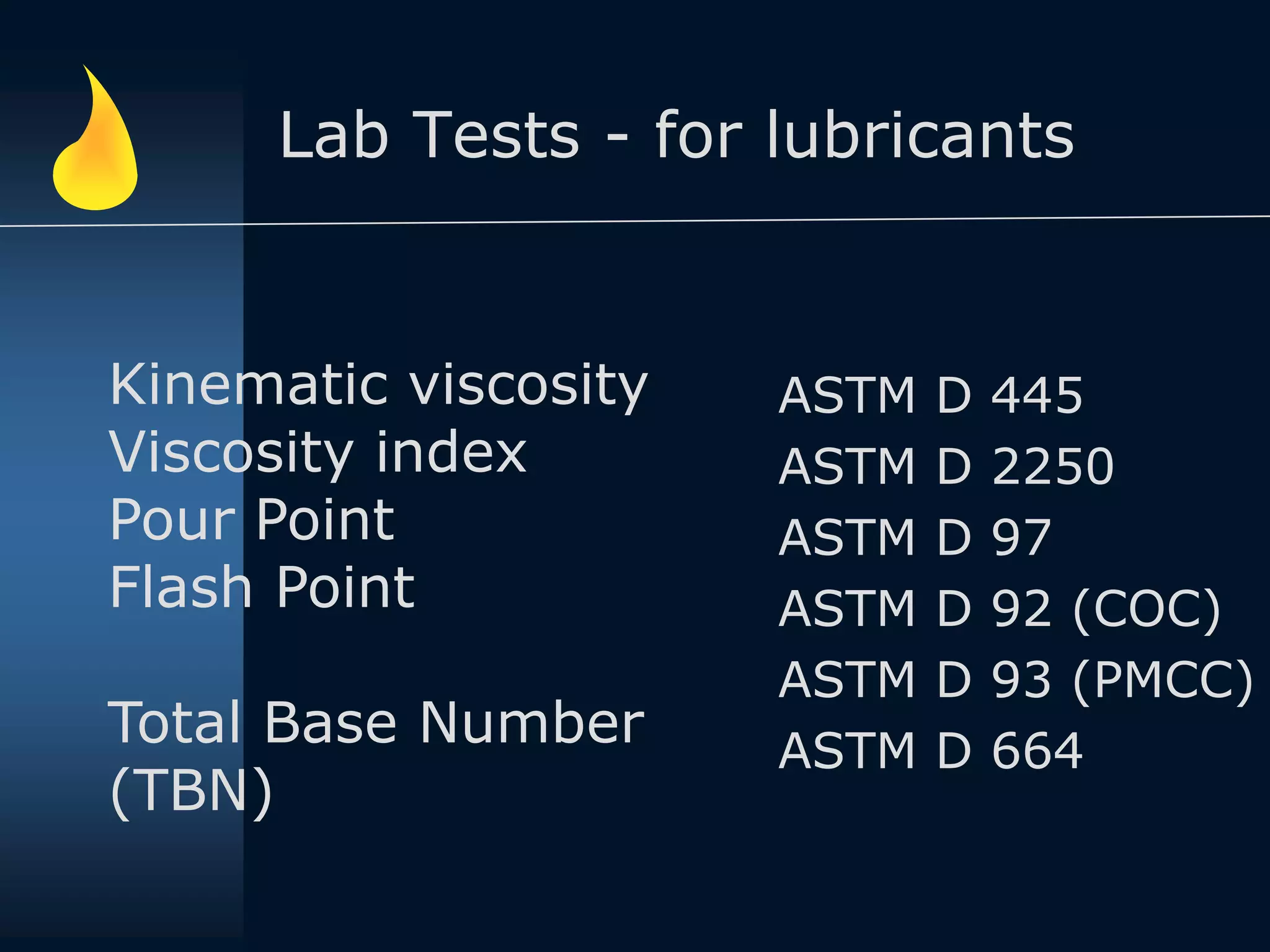 Lab Tests - for lubricants
ASTM D 445
ASTM D 2250
ASTM D 97
ASTM D 92 (COC)
ASTM D 93 (PMCC)
ASTM D 664
Kinematic viscosity
Viscosity index
Pour Point
Flash Point
Total Base Number
(TBN)
 