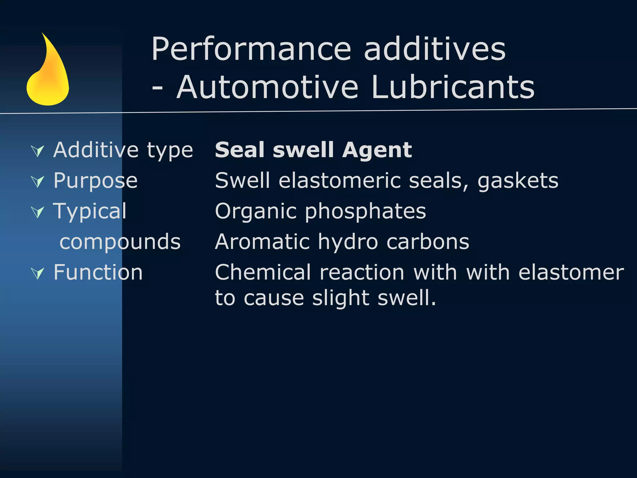 Performance additives
- Automotive Lubricants
 Additive type
 Purpose
 Typical
compounds
 Function
Seal swell Agent
Swell elastomeric seals, gaskets
Organic phosphates
Aromatic hydro carbons
Chemical reaction with with elastomer
to cause slight swell.
 