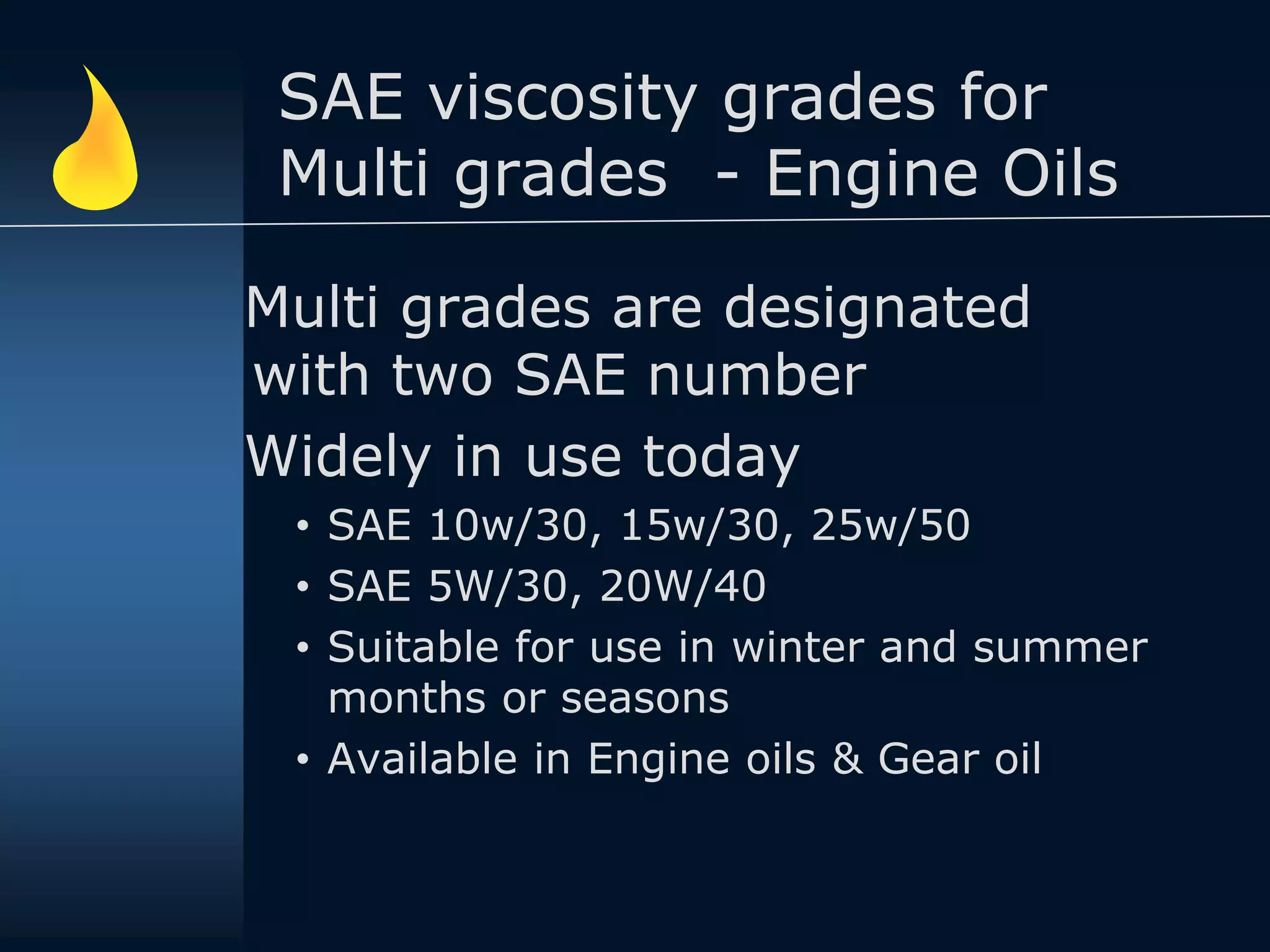SAE viscosity grades for
Multi grades - Engine Oils
Multi grades are designated
with two SAE number
Widely in use today
• SAE 10w/30, 15w/30, 25w/50
• SAE 5W/30, 20W/40
• Suitable for use in winter and summer
months or seasons
• Available in Engine oils & Gear oil
 