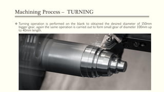 Machining Process – TURNING
 Turning operation is performed on the blank to obtained the desired diameter of 150mm
bigger gear, again the same operation is carried out to form small gear of diameter 100mm up
to 40mm length.
 