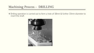 Machining Process – DRILLING
 Drilling operation is carried out to form a hole of 18mm & further 33mm diameter to
insert the shaft
 