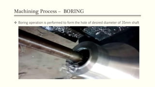 Machining Process – BORING
 Boring operation is performed to form the hole of desired diameter of 35mm shaft
 