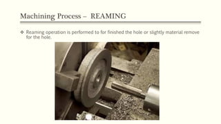 Machining Process – REAMING
 Reaming operation is performed to for finished the hole or slightly material remove
for the hole.
 