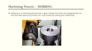 Machining Process – HOBBING
 Hobbing is a machining process for a gear cutting, the teeth are progressively cut
into the work piece by a series of a cuts made by cutting tool called Hob.
 