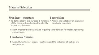 Material Selection
First Step – Important
 To define clearly the purpose & function
of the proposed product and to identify
service requirements.
Second Step
 Assess the suitability of a range of
candidate materials.
 Most Important characteristics requiring consideration for most Engineering
components.
 Mechanical Properties –
 Strength, Stiffness, Fatigue, Toughness and the influence of high or low
temperature.
 