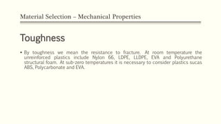 Material Selection – Mechanical Properties
Toughness
 By toughness we mean the resistance to fracture. At room temperature the
unreinforced plastics include Nylon 66, LDPE, LLDPE, EVA and Polyurethane
structural foam. At sub-zero temperatures it is necessary to consider plastics sucas
ABS, Polycarbonate and EVA.
 