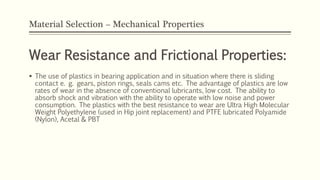 Material Selection – Mechanical Properties
Wear Resistance and Frictional Properties:
 The use of plastics in bearing application and in situation where there is sliding
contact e. g. gears, piston rings, seals cams etc. The advantage of plastics are low
rates of wear in the absence of conventional lubricants, low cost. The ability to
absorb shock and vibration with the ability to operate with low noise and power
consumption. The plastics with the best resistance to wear are Ultra High Molecular
Weight Polyethylene (used in Hip joint replacement) and PTFE lubricated Polyamide
(Nylon), Acetal & PBT
 