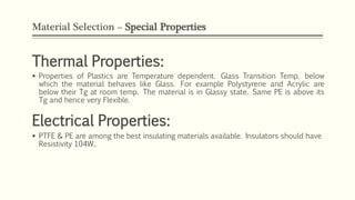 Material Selection – Special Properties
Thermal Properties:
 Properties of Plastics are Temperature dependent. Glass Transition Temp. below
which the material behaves like Glass. For example Polystyrene and Acrylic are
below their Tg at room temp. The material is in Glassy state. Same PE is above its
Tg and hence very Flexible.
Electrical Properties:
 PTFE & PE are among the best insulating materials available. Insulators should have
Resistivity 104W..
 