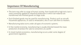Importance Of Manufacturing
 The term may refer to range of human activity, from handicraft to high tech, but is
most commonly applied to industrial production in which raw material are
transformed into finished goods on large scale.
 Such finished goods may be used for manufacturing. Product such as aircraft,
household appliances, or sold to wholesalers, who in turn sell them to retailers.
 Manufacturing takes turns under all types of economic systems.
 In free market economy, manufacturing is usually directed toward the mass
production of product for sale to consumers at a profit
 In mixed market economics, manufacturing occurs under some degree of
government regulation.
 