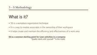 5 – S Methodology
What is it?
 5S is a workplace organization technique
 It is a way to involve associates in the ownership of their workspace
 It helps create and maintain the efficiency and effectiveness of a work area
5S is a common starting point for Lean activities in a company
“Quality starts with yourself "”is the motto
 