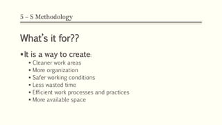 5 – S Methodology
What’s it for??
It is a way to create:
 Cleaner work areas
 More organization
 Safer working conditions
 Less wasted time
 Efficient work processes and practices
 More available space
 