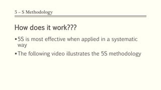 5 – S Methodology
How does it work???
5S is most effective when applied in a systematic
way
The following video illustrates the 5S methodology
 
