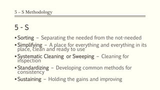 5 – S Methodology
5 - S
Sorting – Separating the needed from the not-needed
Simplifying – A place for everything and everything in its
place, clean and ready to use
Systematic Cleaning or Sweeping – Cleaning for
inspection
Standardizing – Developing common methods for
consistency
Sustaining – Holding the gains and improving
 