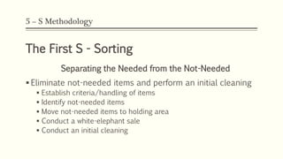 5 – S Methodology
The First S - Sorting
Separating the Needed from the Not-Needed
 Eliminate not-needed items and perform an initial cleaning
 Establish criteria/handling of items
 Identify not-needed items
 Move not-needed items to holding area
 Conduct a white-elephant sale
 Conduct an initial cleaning
 