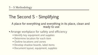 5 – S Methodology
The Second S - Simplifying
A place for everything and everything in its place, clean and
ready to use
 Arrange workplace for safety and efficiency
 Identify key equipment and supplies
 Determine location for each item
 Outline locations and zones
 Develop shadow boards, label items
 Document layout, equipment, supplies
 