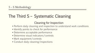 5 – S Methodology
The Third S – Systematic Cleaning
Cleaning for Inspection
 Perform daily cleaning and inspection to understand work conditions
 Identify points to check for performance
 Determine acceptable performance
 Determine visual indicators/controls
 Mark equipment/controls
 Conduct daily cleaning/inspections
 