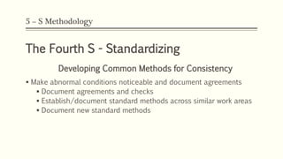 5 – S Methodology
The Fourth S - Standardizing
Developing Common Methods for Consistency
 Make abnormal conditions noticeable and document agreements
 Document agreements and checks
 Establish/document standard methods across similar work areas
 Document new standard methods
 