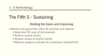 5 – S Methodology
The Fifth S - Sustaining
Holding the Gains and Improving
 Maintain the gains from other 5S activities and improve
 Determine 5S Level of Achievement
 Perform routine checks
 Analyze results of routine checks
 Measure progress and plan for continuous improvement
 