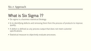 Six 𝜎 Approach
What is Six Sigma ??
 Six sigma is a business statistical Strategy.
 Is to identifying defects and removing them from the process of products to improve
quality.
 A defect is defined as any process output that does not meet customer
specifications.
 Statistical measure to objectively evaluate processes.
 