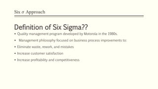 Six 𝜎 Approach
Definition of Six Sigma??
 Quality management program developed by Motorola in the 1980s.
 Management philosophy focused on business process improvements to:
 Eliminate waste, rework, and mistakes
 Increase customer satisfaction
 Increase profitability and competitiveness
 