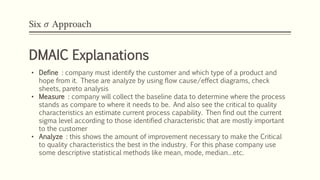 Six 𝜎 Approach
DMAIC Explanations
• Define : company must identify the customer and which type of a product and
hope from it. These are analyze by using flow cause/effect diagrams, check
sheets, pareto analysis
• Measure : company will collect the baseline data to determine where the process
stands as compare to where it needs to be. And also see the critical to quality
characteristics an estimate current process capability. Then find out the current
sigma level according to those identified characteristic that are mostly important
to the customer
• Analyze : this shows the amount of improvement necessary to make the Critical
to quality characteristics the best in the industry. For this phase company use
some descriptive statistical methods like mean, mode, median…etc.
 