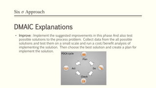 Six 𝜎 Approach
DMAIC Explanations
• Improve : Implement the suggested improvements in this phase And also test
possible solutions to the process problem. Collect data from the all possible
solutions and test them on a small scale and run a cost/benefit analysis of
implementing the solution. Then choose the best solution and create a plan for
implement the solution.
• Improvement Cycle
 