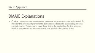 Six 𝜎 Approach
DMAIC Explanations
• Control : measures are implemented to ensure improvements are maintained. To
monitor the process improvements, basically use tools like statistically process
control charts. These charts have three limits, the center line for the average.
Monitor the process to ensure that the process is in the control limits.
 