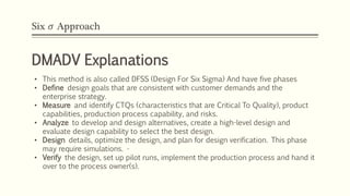 Six 𝜎 Approach
DMADV Explanations
• This method is also called DFSS (Design For Six Sigma) And have five phases
• Define design goals that are consistent with customer demands and the
enterprise strategy.
• Measure and identify CTQs (characteristics that are Critical To Quality), product
capabilities, production process capability, and risks.
• Analyze to develop and design alternatives, create a high-level design and
evaluate design capability to select the best design.
• Design details, optimize the design, and plan for design verification. This phase
may require simulations. •
• Verify the design, set up pilot runs, implement the production process and hand it
over to the process owner(s).
 