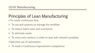LEAN Manufacturing
Principles of Lean Manufacturing
 To create continuous flow .
 To use pull-systems to manage the workflow
 To reduce batch sizes and inventories
 To eliminate waste
 To cross-train workers in order to deal with inherent variability
 Selective use of automation
 To instill a Continuous Improvement competence
 