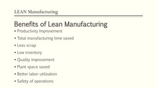 LEAN Manufacturing
Benefits of Lean Manufacturing
 Productivity Improvement
 Total manufacturing time saved
 Less scrap
 Low inventory
 Quality improvement
 Plant space saved
 Better labor utilization
 Safety of operations
 