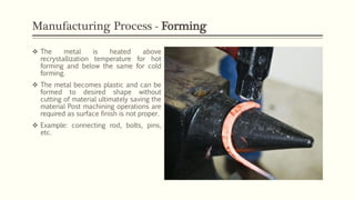 Manufacturing Process - Forming
 The metal is heated above
recrystallization temperature for hot
forming and below the same for cold
forming.
 The metal becomes plastic and can be
formed to desired shape without
cutting of material ultimately saving the
material Post machining operations are
required as surface finish is not proper.
 Example: connecting rod, bolts, pins,
etc.
 
