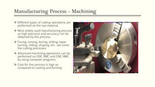 Manufacturing Process – Machining
 Different types of cutting operations are
performed on the raw material.
 Most widely used manufacturing process
as high precision and accuracy can be
obtained by this process.
 Facing, turning, boring, drilling, taper
turning, milling, shaping, etc. are some
the cutting processes
 Advanced machining operations can be
performed on CNC VMC and CNC HMC
by using computer programs
 Cost for this process is high as
compared to casting and forming
 