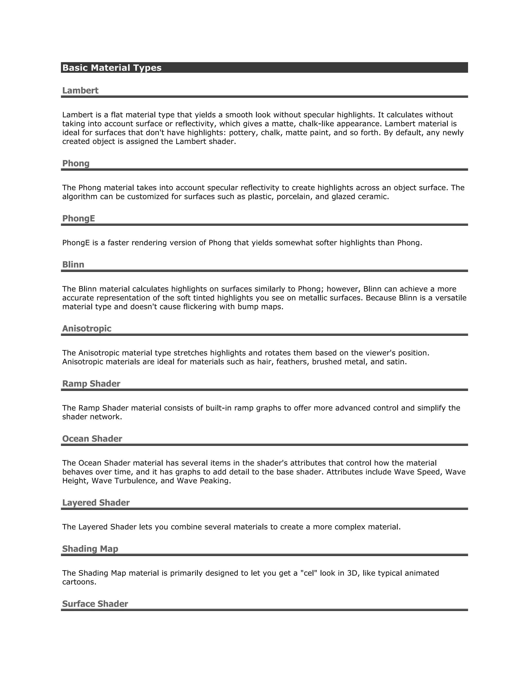 Basic Material Types

Lambert

Lambert is a flat material type that yields a smooth look without specular highlights. It calculates without
taking into account surface or reflectivity, which gives a matte, chalk-like appearance. Lambert material is
ideal for surfaces that don't have highlights: pottery, chalk, matte paint, and so forth. By default, any newly
created object is assigned the Lambert shader.


Phong

The Phong material takes into account specular reflectivity to create highlights across an object surface. The
algorithm can be customized for surfaces such as plastic, porcelain, and glazed ceramic.


PhongE

PhongE is a faster rendering version of Phong that yields somewhat softer highlights than Phong.


Blinn

The Blinn material calculates highlights on surfaces similarly to Phong; however, Blinn can achieve a more
accurate representation of the soft tinted highlights you see on metallic surfaces. Because Blinn is a versatile
material type and doesn't cause flickering with bump maps.


Anisotropic

The Anisotropic material type stretches highlights and rotates them based on the viewer's position.
Anisotropic materials are ideal for materials such as hair, feathers, brushed metal, and satin.


Ramp Shader

The Ramp Shader material consists of built-in ramp graphs to offer more advanced control and simplify the
shader network.


Ocean Shader

The Ocean Shader material has several items in the shader's attributes that control how the material
behaves over time, and it has graphs to add detail to the base shader. Attributes include Wave Speed, Wave
Height, Wave Turbulence, and Wave Peaking.


Layered Shader

The Layered Shader lets you combine several materials to create a more complex material.


Shading Map

The Shading Map material is primarily designed to let you get a "cel" look in 3D, like typical animated
cartoons.


Surface Shader
 
