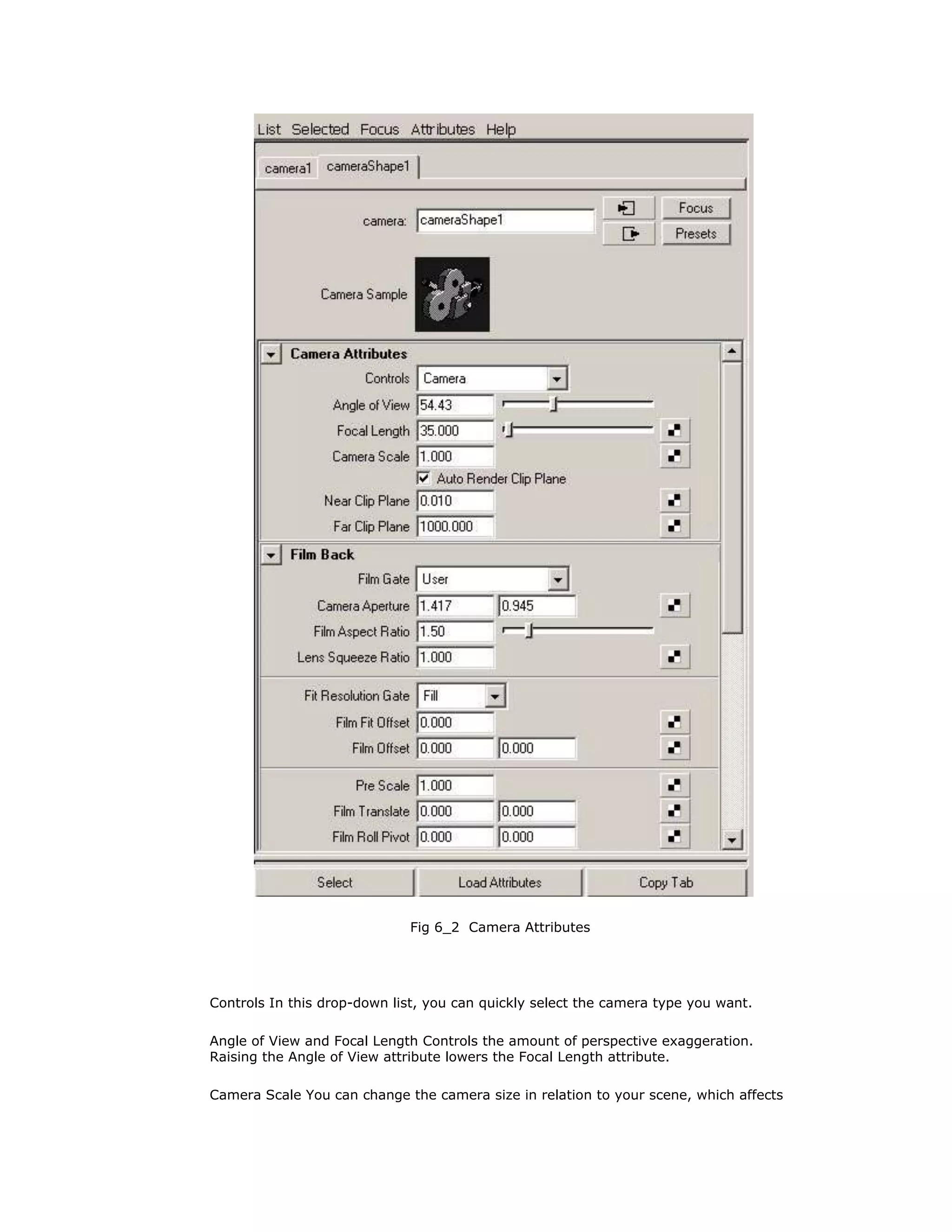 Fig 6_2 Camera Attributes




Controls In this drop-down list, you can quickly select the camera type you want.

Angle of View and Focal Length Controls the amount of perspective exaggeration.
Raising the Angle of View attribute lowers the Focal Length attribute.

Camera Scale You can change the camera size in relation to your scene, which affects
 