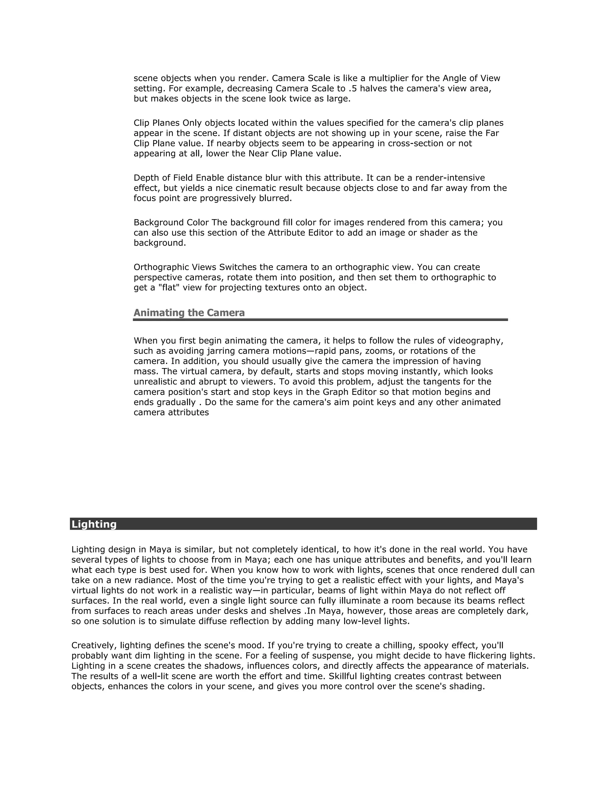 scene objects when you render. Camera Scale is like a multiplier for the Angle of View
              setting. For example, decreasing Camera Scale to .5 halves the camera's view area,
              but makes objects in the scene look twice as large.

              Clip Planes Only objects located within the values specified for the camera's clip planes
              appear in the scene. If distant objects are not showing up in your scene, raise the Far
              Clip Plane value. If nearby objects seem to be appearing in cross-section or not
              appearing at all, lower the Near Clip Plane value.

              Depth of Field Enable distance blur with this attribute. It can be a render-intensive
              effect, but yields a nice cinematic result because objects close to and far away from the
              focus point are progressively blurred.

              Background Color The background fill color for images rendered from this camera; you
              can also use this section of the Attribute Editor to add an image or shader as the
              background.

              Orthographic Views Switches the camera to an orthographic view. You can create
              perspective cameras, rotate them into position, and then set them to orthographic to
              get a "flat" view for projecting textures onto an object.


              Animating the Camera

              When you first begin animating the camera, it helps to follow the rules of videography,
              such as avoiding jarring camera motions—rapid pans, zooms, or rotations of the
              camera. In addition, you should usually give the camera the impression of having
              mass. The virtual camera, by default, starts and stops moving instantly, which looks
              unrealistic and abrupt to viewers. To avoid this problem, adjust the tangents for the
              camera position's start and stop keys in the Graph Editor so that motion begins and
              ends gradually . Do the same for the camera's aim point keys and any other animated
              camera attributes




Lighting

Lighting design in Maya is similar, but not completely identical, to how it's done in the real world. You have
several types of lights to choose from in Maya; each one has unique attributes and benefits, and you'll learn
what each type is best used for. When you know how to work with lights, scenes that once rendered dull can
take on a new radiance. Most of the time you're trying to get a realistic effect with your lights, and Maya's
virtual lights do not work in a realistic way—in particular, beams of light within Maya do not reflect off
surfaces. In the real world, even a single light source can fully illuminate a room because its beams reflect
from surfaces to reach areas under desks and shelves .In Maya, however, those areas are completely dark,
so one solution is to simulate diffuse reflection by adding many low-level lights.

Creatively, lighting defines the scene's mood. If you're trying to create a chilling, spooky effect, you'll
probably want dim lighting in the scene. For a feeling of suspense, you might decide to have flickering lights.
Lighting in a scene creates the shadows, influences colors, and directly affects the appearance of materials.
The results of a well-lit scene are worth the effort and time. Skillful lighting creates contrast between
objects, enhances the colors in your scene, and gives you more control over the scene's shading.
 