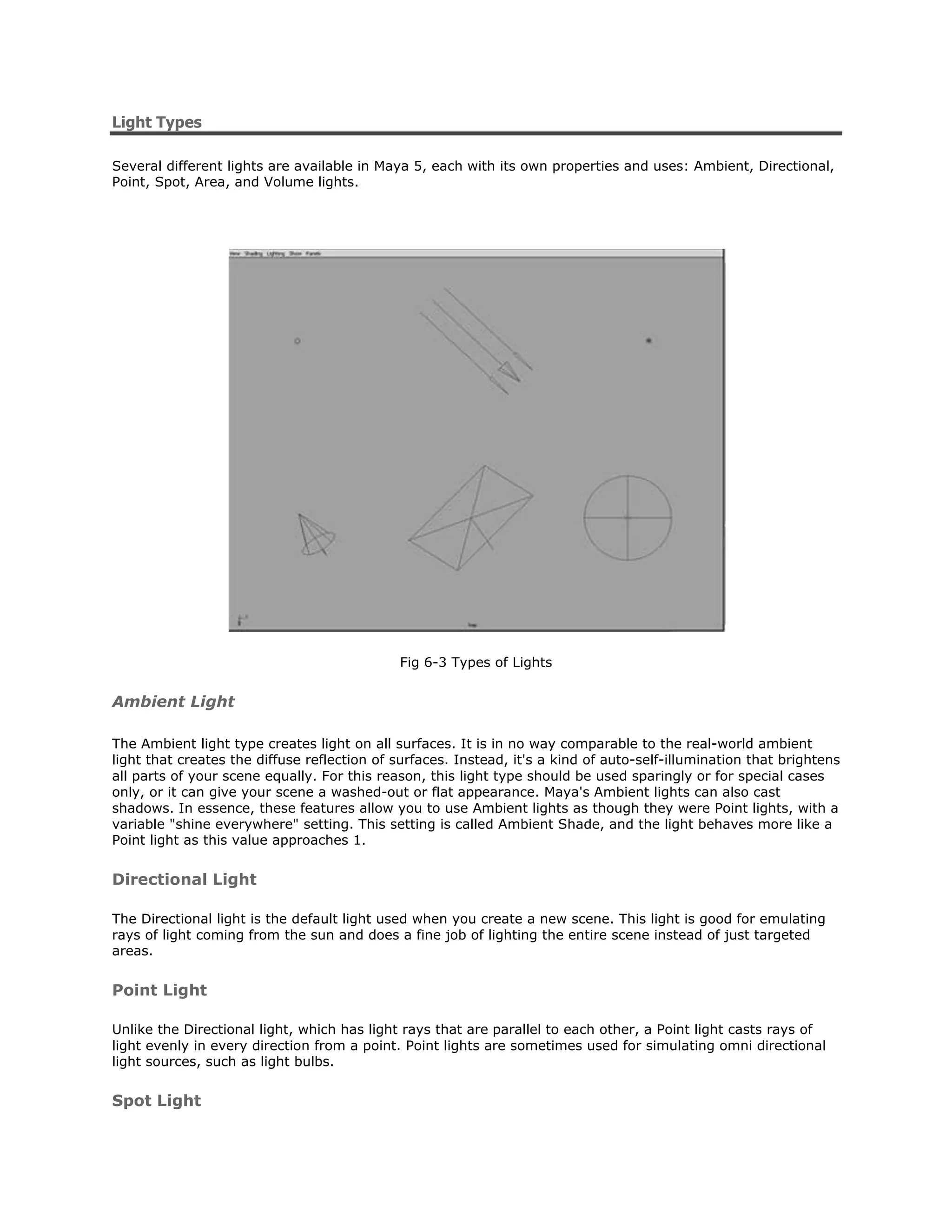 Light Types

Several different lights are available in Maya 5, each with its own properties and uses: Ambient, Directional,
Point, Spot, Area, and Volume lights.




                                             Fig 6-3 Types of Lights


Ambient Light

The Ambient light type creates light on all surfaces. It is in no way comparable to the real-world ambient
light that creates the diffuse reflection of surfaces. Instead, it's a kind of auto-self-illumination that brightens
all parts of your scene equally. For this reason, this light type should be used sparingly or for special cases
only, or it can give your scene a washed-out or flat appearance. Maya's Ambient lights can also cast
shadows. In essence, these features allow you to use Ambient lights as though they were Point lights, with a
variable "shine everywhere" setting. This setting is called Ambient Shade, and the light behaves more like a
Point light as this value approaches 1.


Directional Light

The Directional light is the default light used when you create a new scene. This light is good for emulating
rays of light coming from the sun and does a fine job of lighting the entire scene instead of just targeted
areas.


Point Light

Unlike the Directional light, which has light rays that are parallel to each other, a Point light casts rays of
light evenly in every direction from a point. Point lights are sometimes used for simulating omni directional
light sources, such as light bulbs.


Spot Light
 