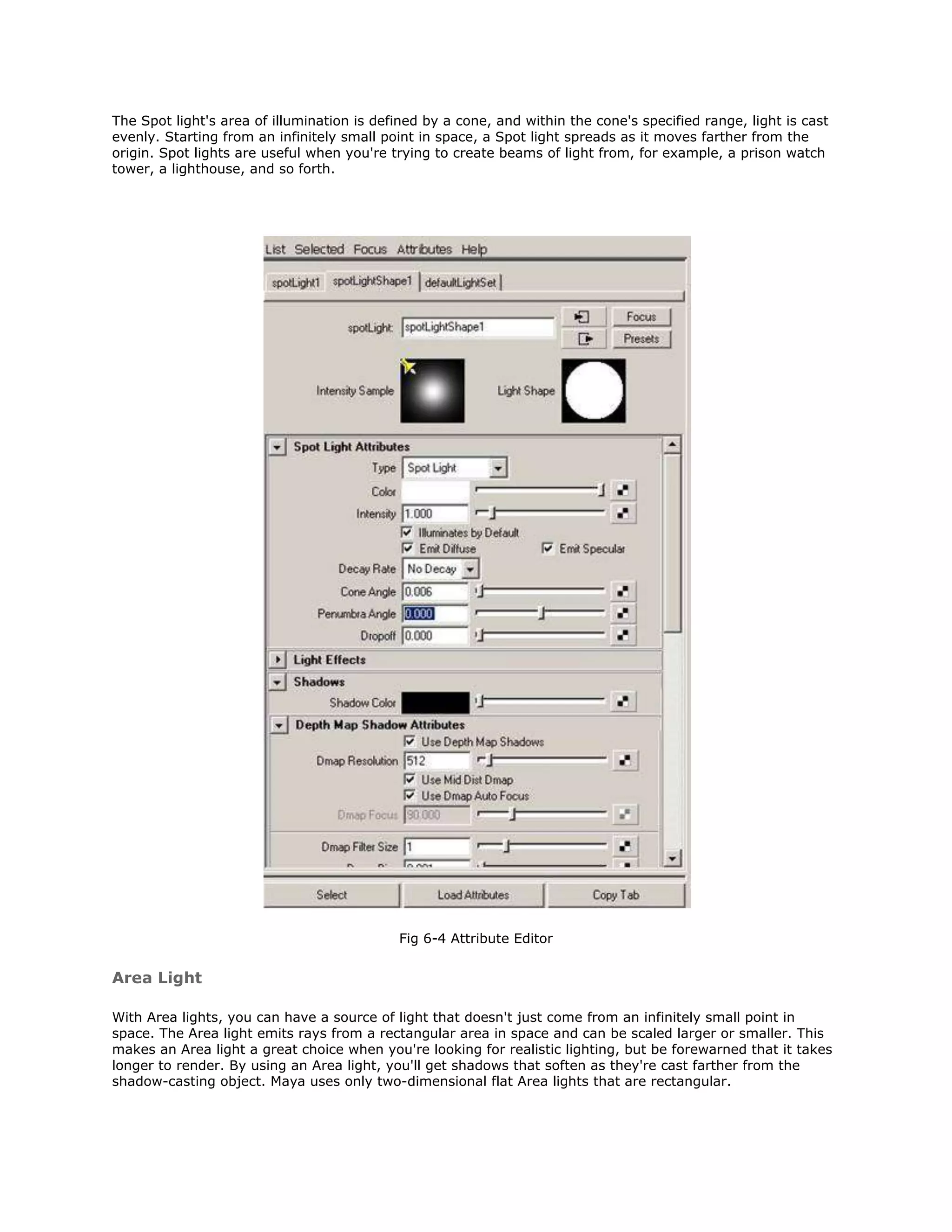 The Spot light's area of illumination is defined by a cone, and within the cone's specified range, light is cast
evenly. Starting from an infinitely small point in space, a Spot light spreads as it moves farther from the
origin. Spot lights are useful when you're trying to create beams of light from, for example, a prison watch
tower, a lighthouse, and so forth.




                                            Fig 6-4 Attribute Editor


Area Light

With Area lights, you can have a source of light that doesn't just come from an infinitely small point in
space. The Area light emits rays from a rectangular area in space and can be scaled larger or smaller. This
makes an Area light a great choice when you're looking for realistic lighting, but be forewarned that it takes
longer to render. By using an Area light, you'll get shadows that soften as they're cast farther from the
shadow-casting object. Maya uses only two-dimensional flat Area lights that are rectangular.
 