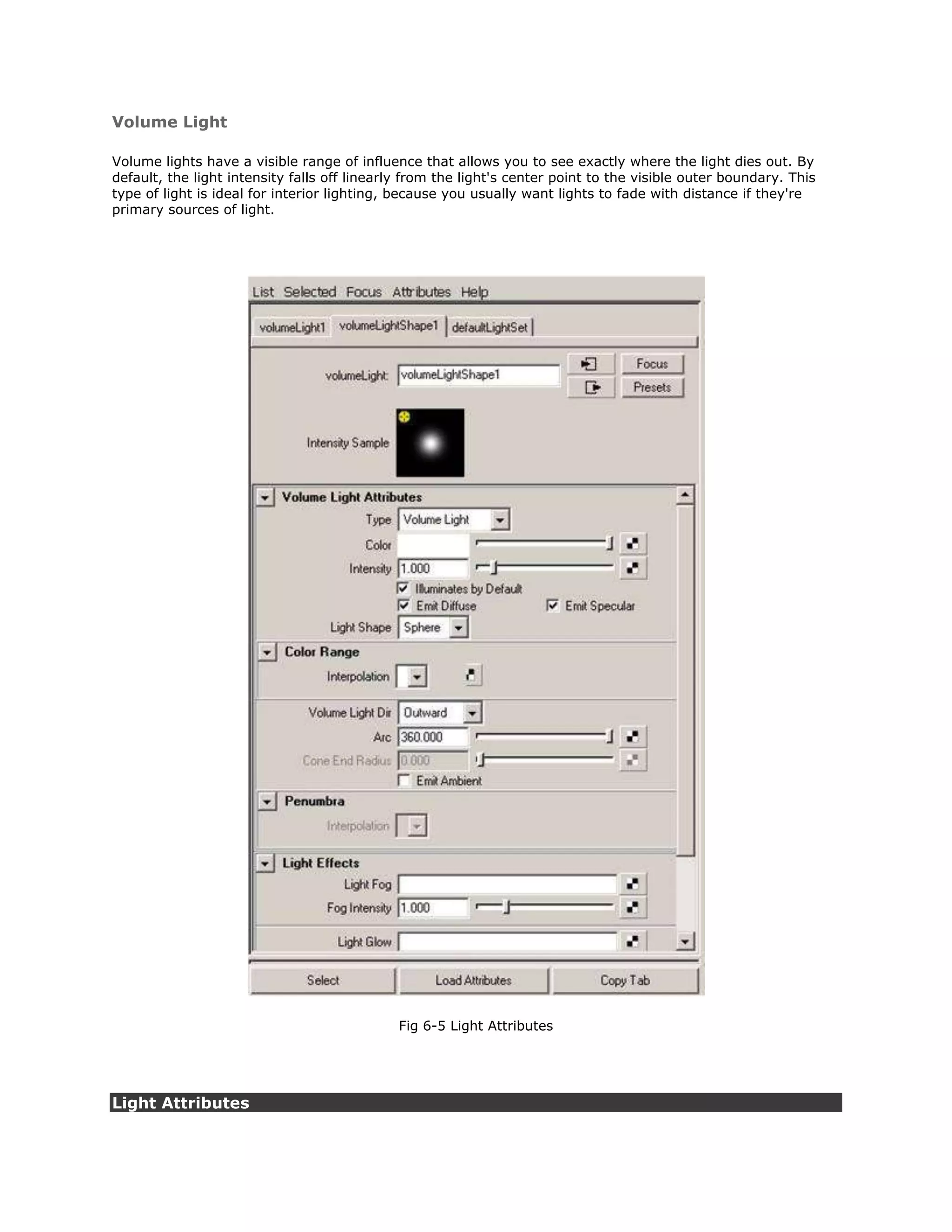 Volume Light

Volume lights have a visible range of influence that allows you to see exactly where the light dies out. By
default, the light intensity falls off linearly from the light's center point to the visible outer boundary. This
type of light is ideal for interior lighting, because you usually want lights to fade with distance if they're
primary sources of light.




                                              Fig 6-5 Light Attributes




Light Attributes
 