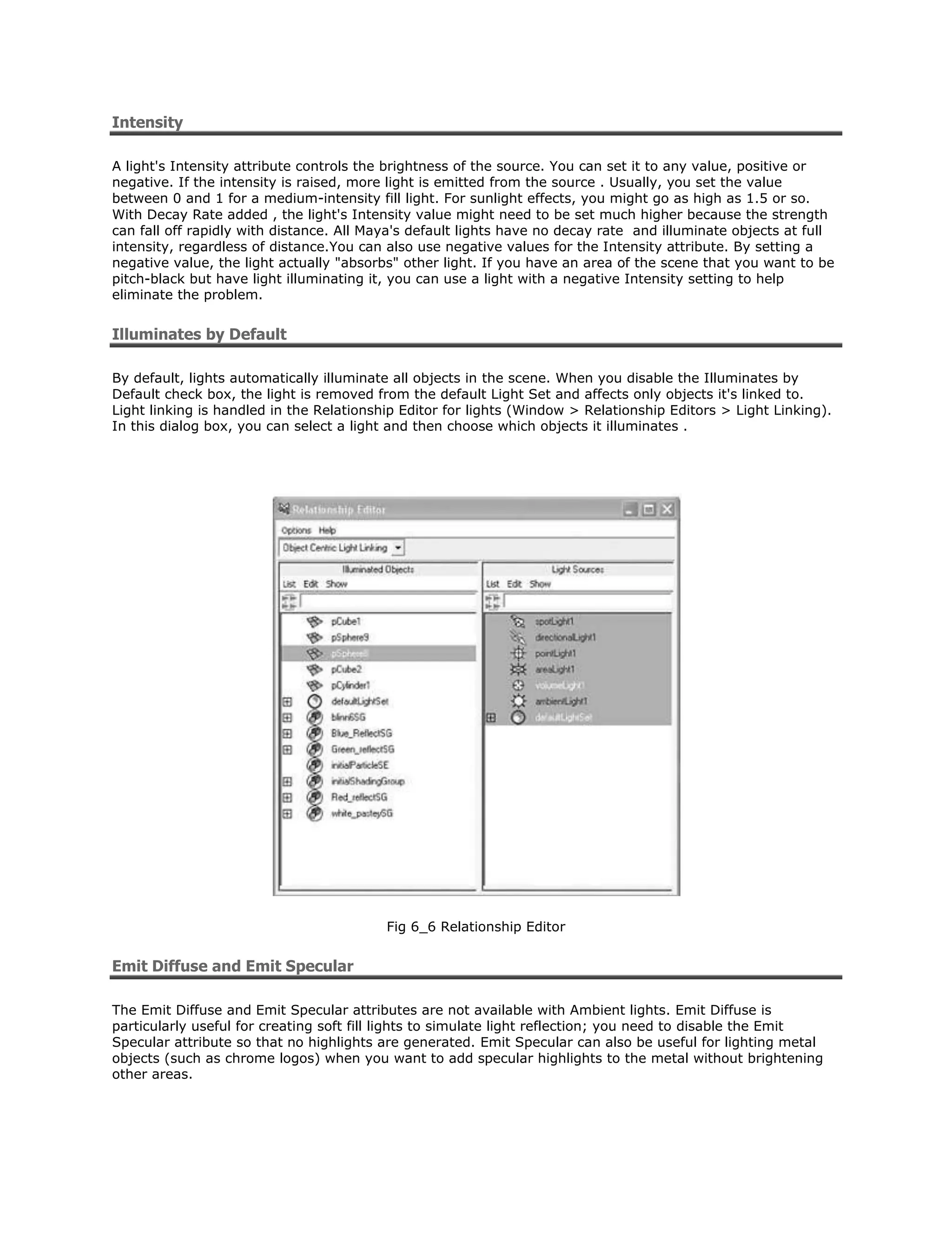Intensity

A light's Intensity attribute controls the brightness of the source. You can set it to any value, positive or
negative. If the intensity is raised, more light is emitted from the source . Usually, you set the value
between 0 and 1 for a medium-intensity fill light. For sunlight effects, you might go as high as 1.5 or so.
With Decay Rate added , the light's Intensity value might need to be set much higher because the strength
can fall off rapidly with distance. All Maya's default lights have no decay rate and illuminate objects at full
intensity, regardless of distance.You can also use negative values for the Intensity attribute. By setting a
negative value, the light actually "absorbs" other light. If you have an area of the scene that you want to be
pitch-black but have light illuminating it, you can use a light with a negative Intensity setting to help
eliminate the problem.


Illuminates by Default

By default, lights automatically illuminate all objects in the scene. When you disable the Illuminates by
Default check box, the light is removed from the default Light Set and affects only objects it's linked to.
Light linking is handled in the Relationship Editor for lights (Window > Relationship Editors > Light Linking).
In this dialog box, you can select a light and then choose which objects it illuminates .




                                          Fig 6_6 Relationship Editor


Emit Diffuse and Emit Specular

The Emit Diffuse and Emit Specular attributes are not available with Ambient lights. Emit Diffuse is
particularly useful for creating soft fill lights to simulate light reflection; you need to disable the Emit
Specular attribute so that no highlights are generated. Emit Specular can also be useful for lighting metal
objects (such as chrome logos) when you want to add specular highlights to the metal without brightening
other areas.
 