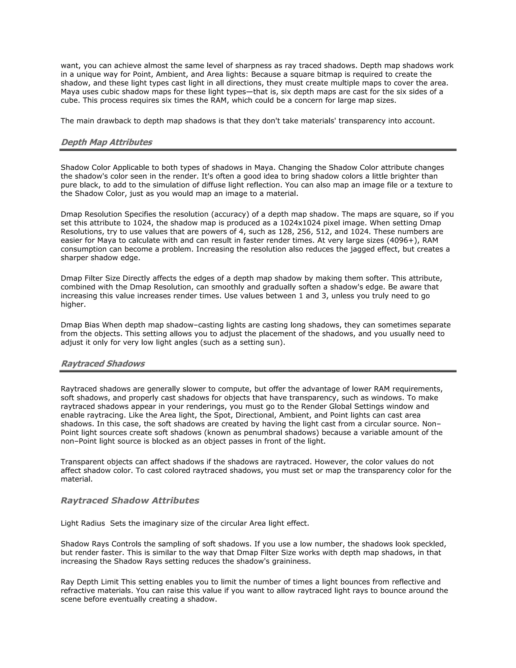 want, you can achieve almost the same level of sharpness as ray traced shadows. Depth map shadows work
in a unique way for Point, Ambient, and Area lights: Because a square bitmap is required to create the
shadow, and these light types cast light in all directions, they must create multiple maps to cover the area.
Maya uses cubic shadow maps for these light types—that is, six depth maps are cast for the six sides of a
cube. This process requires six times the RAM, which could be a concern for large map sizes.

The main drawback to depth map shadows is that they don't take materials' transparency into account.


Depth Map Attributes

Shadow Color Applicable to both types of shadows in Maya. Changing the Shadow Color attribute changes
the shadow's color seen in the render. It's often a good idea to bring shadow colors a little brighter than
pure black, to add to the simulation of diffuse light reflection. You can also map an image file or a texture to
the Shadow Color, just as you would map an image to a material.

Dmap Resolution Specifies the resolution (accuracy) of a depth map shadow. The maps are square, so if you
set this attribute to 1024, the shadow map is produced as a 1024x1024 pixel image. When setting Dmap
Resolutions, try to use values that are powers of 4, such as 128, 256, 512, and 1024. These numbers are
easier for Maya to calculate with and can result in faster render times. At very large sizes (4096+), RAM
consumption can become a problem. Increasing the resolution also reduces the jagged effect, but creates a
sharper shadow edge.

Dmap Filter Size Directly affects the edges of a depth map shadow by making them softer. This attribute,
combined with the Dmap Resolution, can smoothly and gradually soften a shadow's edge. Be aware that
increasing this value increases render times. Use values between 1 and 3, unless you truly need to go
higher.

Dmap Bias When depth map shadow–casting lights are casting long shadows, they can sometimes separate
from the objects. This setting allows you to adjust the placement of the shadows, and you usually need to
adjust it only for very low light angles (such as a setting sun).


Raytraced Shadows

Raytraced shadows are generally slower to compute, but offer the advantage of lower RAM requirements,
soft shadows, and properly cast shadows for objects that have transparency, such as windows. To make
raytraced shadows appear in your renderings, you must go to the Render Global Settings window and
enable raytracing. Like the Area light, the Spot, Directional, Ambient, and Point lights can cast area
shadows. In this case, the soft shadows are created by having the light cast from a circular source. Non–
Point light sources create soft shadows (known as penumbral shadows) because a variable amount of the
non–Point light source is blocked as an object passes in front of the light.

Transparent objects can affect shadows if the shadows are raytraced. However, the color values do not
affect shadow color. To cast colored raytraced shadows, you must set or map the transparency color for the
material.


Raytraced Shadow Attributes

Light Radius Sets the imaginary size of the circular Area light effect.

Shadow Rays Controls the sampling of soft shadows. If you use a low number, the shadows look speckled,
but render faster. This is similar to the way that Dmap Filter Size works with depth map shadows, in that
increasing the Shadow Rays setting reduces the shadow's graininess.

Ray Depth Limit This setting enables you to limit the number of times a light bounces from reflective and
refractive materials. You can raise this value if you want to allow raytraced light rays to bounce around the
scene before eventually creating a shadow.
 