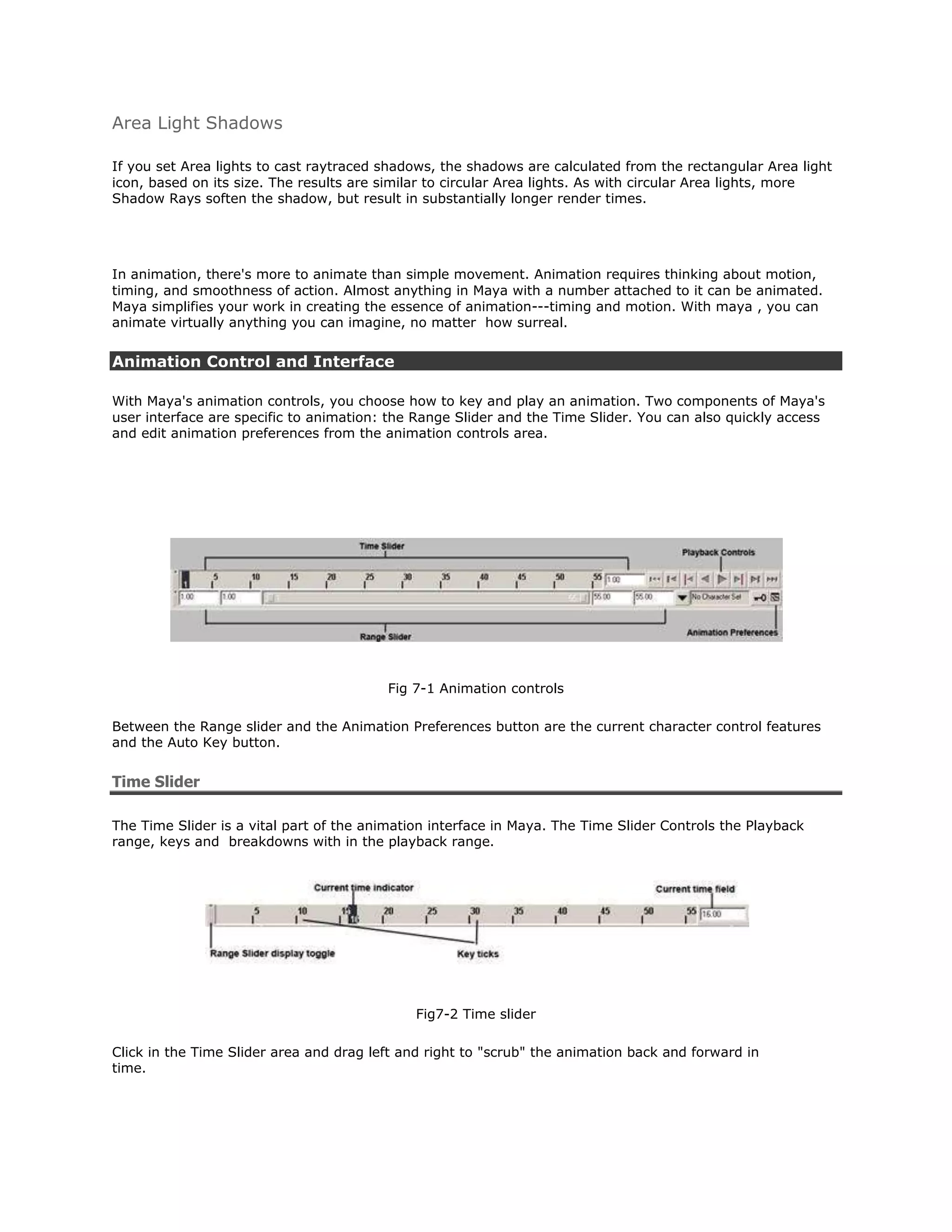 Area Light Shadows

If you set Area lights to cast raytraced shadows, the shadows are calculated from the rectangular Area light
icon, based on its size. The results are similar to circular Area lights. As with circular Area lights, more
Shadow Rays soften the shadow, but result in substantially longer render times.




In animation, there's more to animate than simple movement. Animation requires thinking about motion,
timing, and smoothness of action. Almost anything in Maya with a number attached to it can be animated.
Maya simplifies your work in creating the essence of animation---timing and motion. With maya , you can
animate virtually anything you can imagine, no matter how surreal.


Animation Control and Interface

With Maya's animation controls, you choose how to key and play an animation. Two components of Maya's
user interface are specific to animation: the Range Slider and the Time Slider. You can also quickly access
and edit animation preferences from the animation controls area.




                                         Fig 7-1 Animation controls

Between the Range slider and the Animation Preferences button are the current character control features
and the Auto Key button.


Time Slider

The Time Slider is a vital part of the animation interface in Maya. The Time Slider Controls the Playback
range, keys and breakdowns with in the playback range.




                                              Fig7-2 Time slider

Click in the Time Slider area and drag left and right to "scrub" the animation back and forward in
time.
 