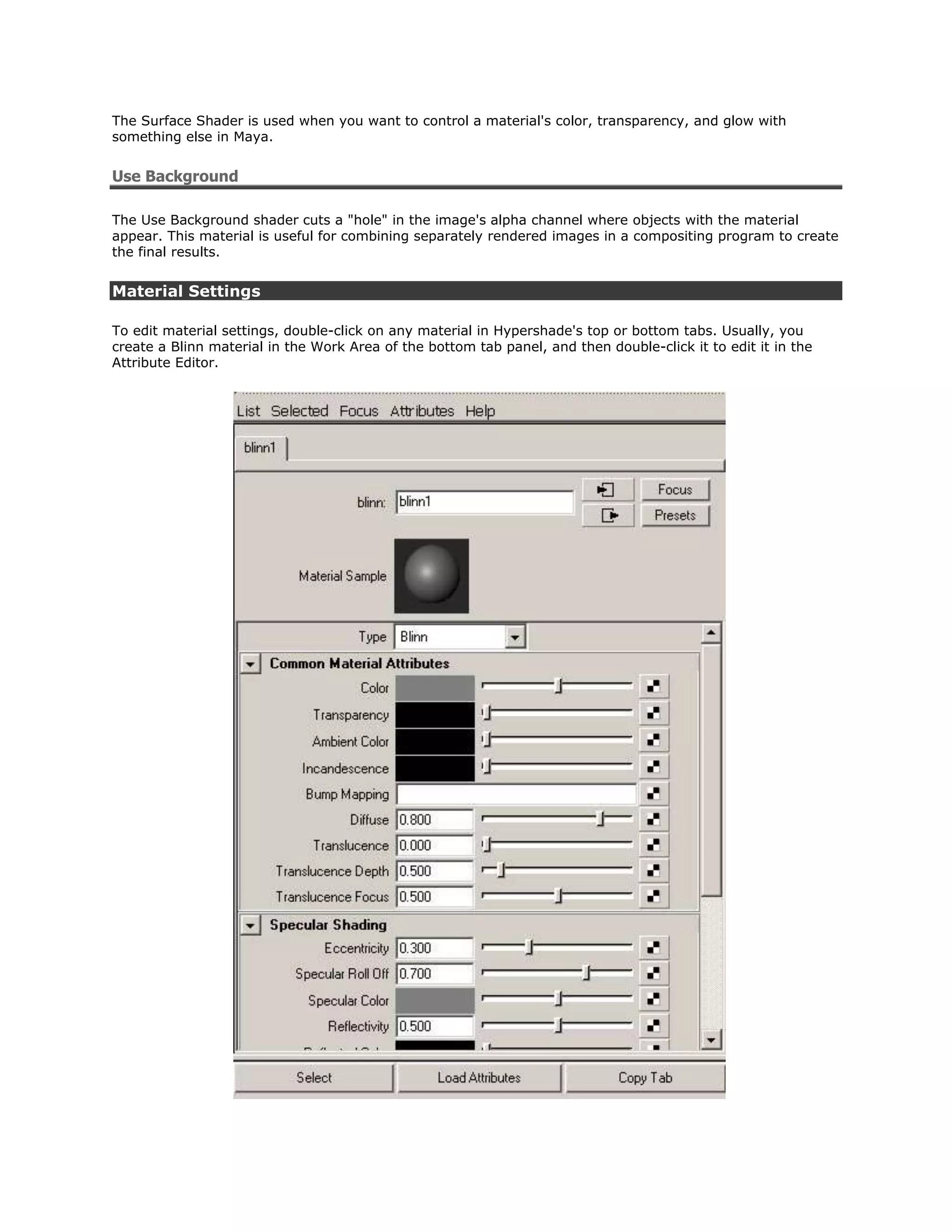 The Surface Shader is used when you want to control a material's color, transparency, and glow with
something else in Maya.


Use Background

The Use Background shader cuts a "hole" in the image's alpha channel where objects with the material
appear. This material is useful for combining separately rendered images in a compositing program to create
the final results.


Material Settings

To edit material settings, double-click on any material in Hypershade's top or bottom tabs. Usually, you
create a Blinn material in the Work Area of the bottom tab panel, and then double-click it to edit it in the
Attribute Editor.
 