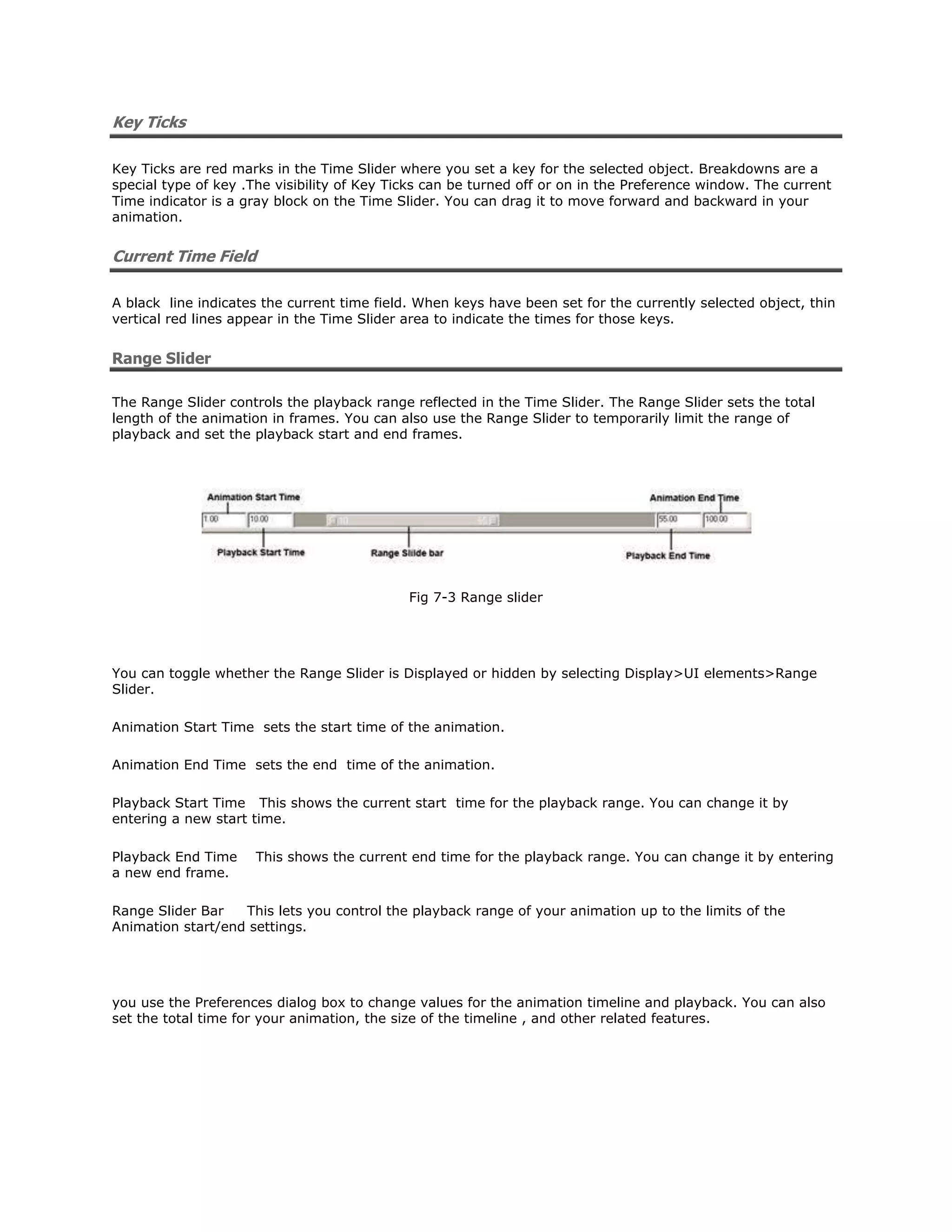 Key Ticks

Key Ticks are red marks in the Time Slider where you set a key for the selected object. Breakdowns are a
special type of key .The visibility of Key Ticks can be turned off or on in the Preference window. The current
Time indicator is a gray block on the Time Slider. You can drag it to move forward and backward in your
animation.


Current Time Field

A black line indicates the current time field. When keys have been set for the currently selected object, thin
vertical red lines appear in the Time Slider area to indicate the times for those keys.


Range Slider

The Range Slider controls the playback range reflected in the Time Slider. The Range Slider sets the total
length of the animation in frames. You can also use the Range Slider to temporarily limit the range of
playback and set the playback start and end frames.




                                             Fig 7-3 Range slider




You can toggle whether the Range Slider is Displayed or hidden by selecting Display>UI elements>Range
Slider.

Animation Start Time sets the start time of the animation.

Animation End Time sets the end time of the animation.

Playback Start Time This shows the current start time for the playback range. You can change it by
entering a new start time.

Playback End Time    This shows the current end time for the playback range. You can change it by entering
a new end frame.

Range Slider Bar   This lets you control the playback range of your animation up to the limits of the
Animation start/end settings.




you use the Preferences dialog box to change values for the animation timeline and playback. You can also
set the total time for your animation, the size of the timeline , and other related features.
 
