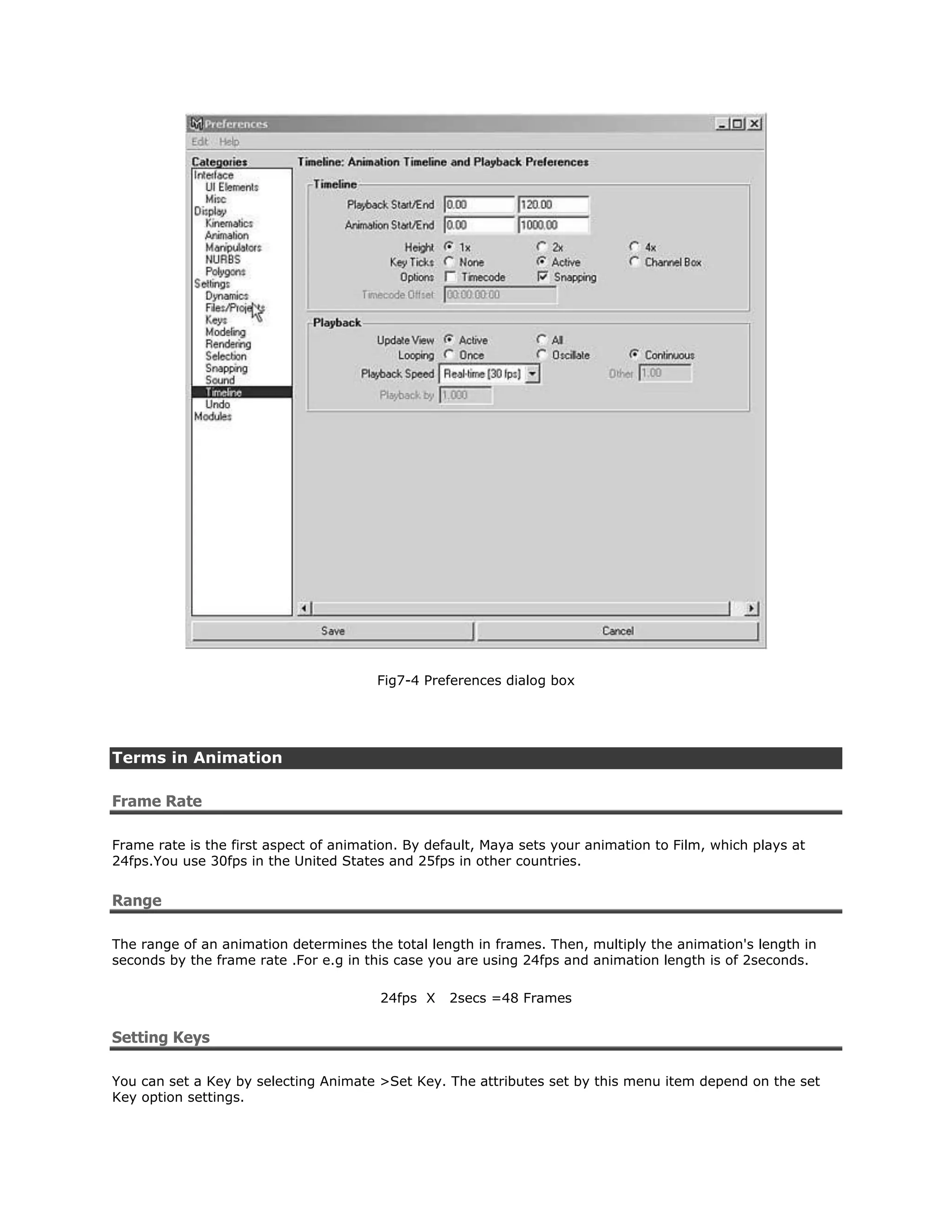 Fig7-4 Preferences dialog box




Terms in Animation

Frame Rate

Frame rate is the first aspect of animation. By default, Maya sets your animation to Film, which plays at
24fps.You use 30fps in the United States and 25fps in other countries.


Range

The range of an animation determines the total length in frames. Then, multiply the animation's length in
seconds by the frame rate .For e.g in this case you are using 24fps and animation length is of 2seconds.

                                        24fps X    2secs =48 Frames


Setting Keys

You can set a Key by selecting Animate >Set Key. The attributes set by this menu item depend on the set
Key option settings.
 
